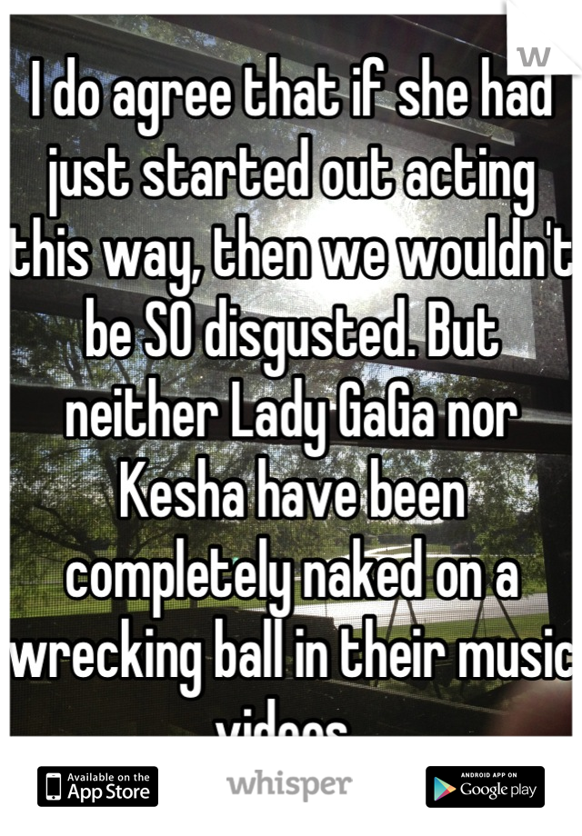 I do agree that if she had just started out acting this way, then we wouldn't be SO disgusted. But neither Lady GaGa nor Kesha have been completely naked on a wrecking ball in their music videos. 