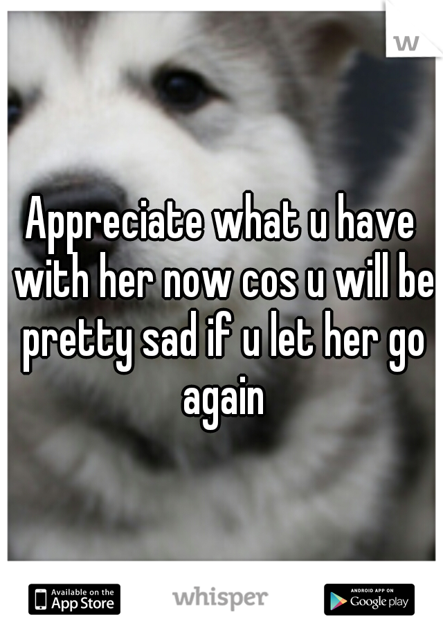 Appreciate what u have with her now cos u will be pretty sad if u let her go again