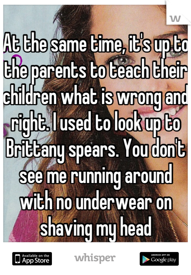 At the same time, it's up to the parents to teach their children what is wrong and right. I used to look up to Brittany spears. You don't see me running around with no underwear on shaving my head