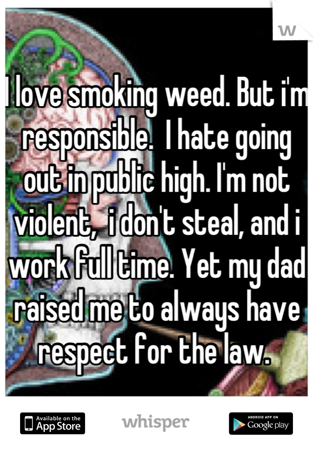 I love smoking weed. But i'm responsible.  I hate going out in public high. I'm not violent,  i don't steal, and i work full time. Yet my dad raised me to always have respect for the law. 