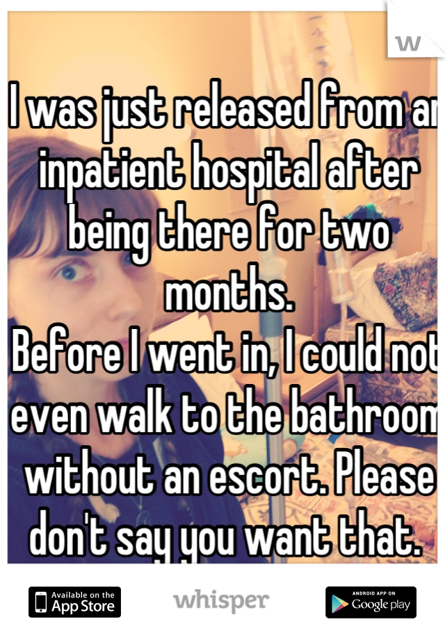 I was just released from an inpatient hospital after being there for two months. 
Before I went in, I could not even walk to the bathroom without an escort. Please don't say you want that. 