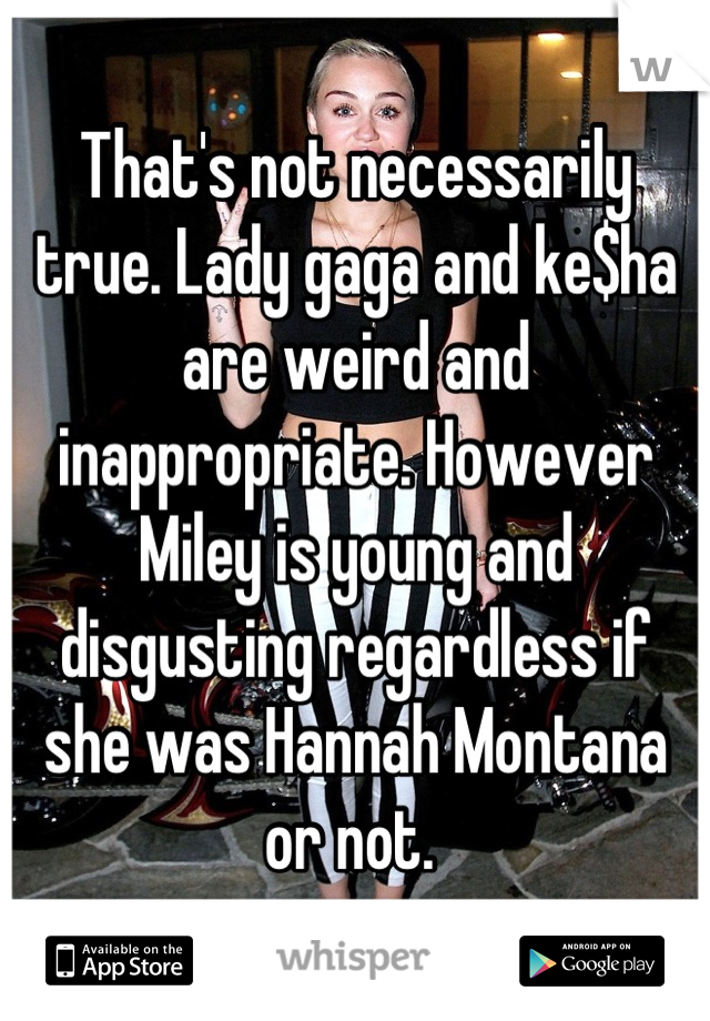 That's not necessarily true. Lady gaga and ke$ha are weird and inappropriate. However Miley is young and disgusting regardless if she was Hannah Montana or not. 