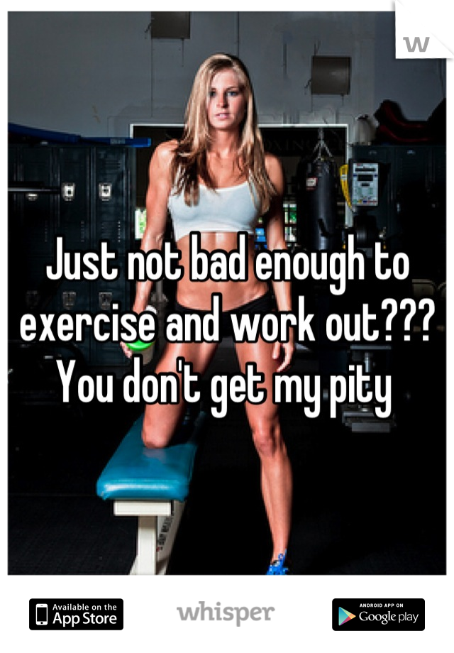 Just not bad enough to exercise and work out??? You don't get my pity 