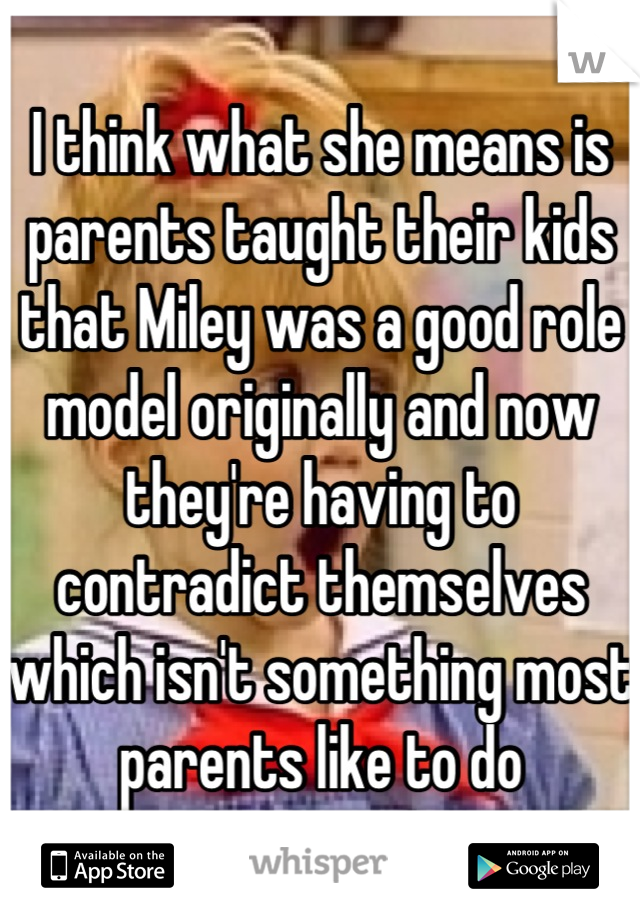I think what she means is parents taught their kids that Miley was a good role model originally and now they're having to contradict themselves which isn't something most parents like to do