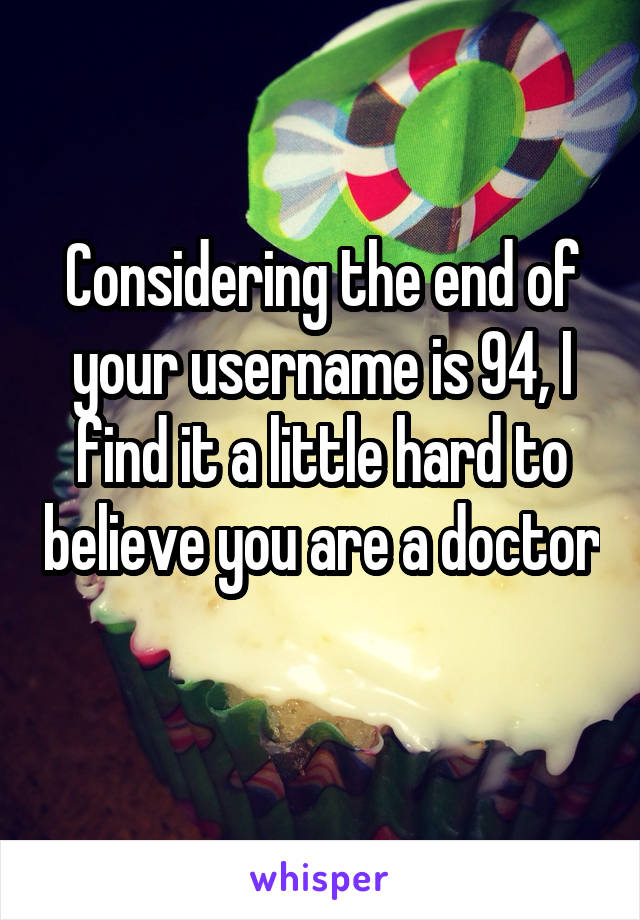 Considering the end of your username is 94, I find it a little hard to believe you are a doctor 