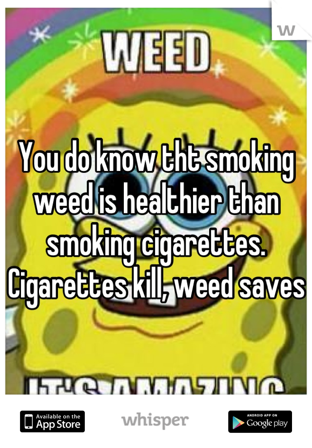 You do know tht smoking weed is healthier than smoking cigarettes. Cigarettes kill, weed saves