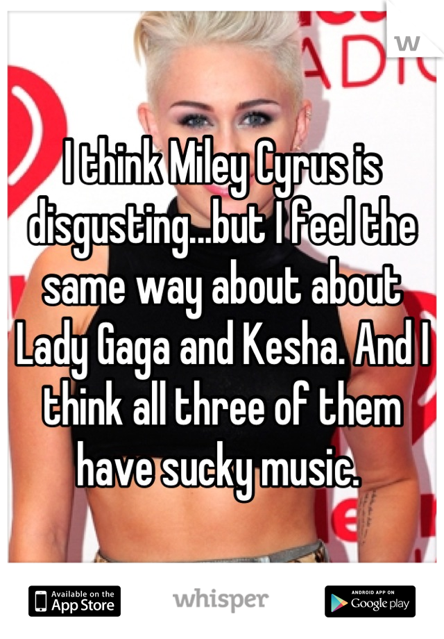 I think Miley Cyrus is disgusting...but I feel the same way about about Lady Gaga and Kesha. And I think all three of them have sucky music. 