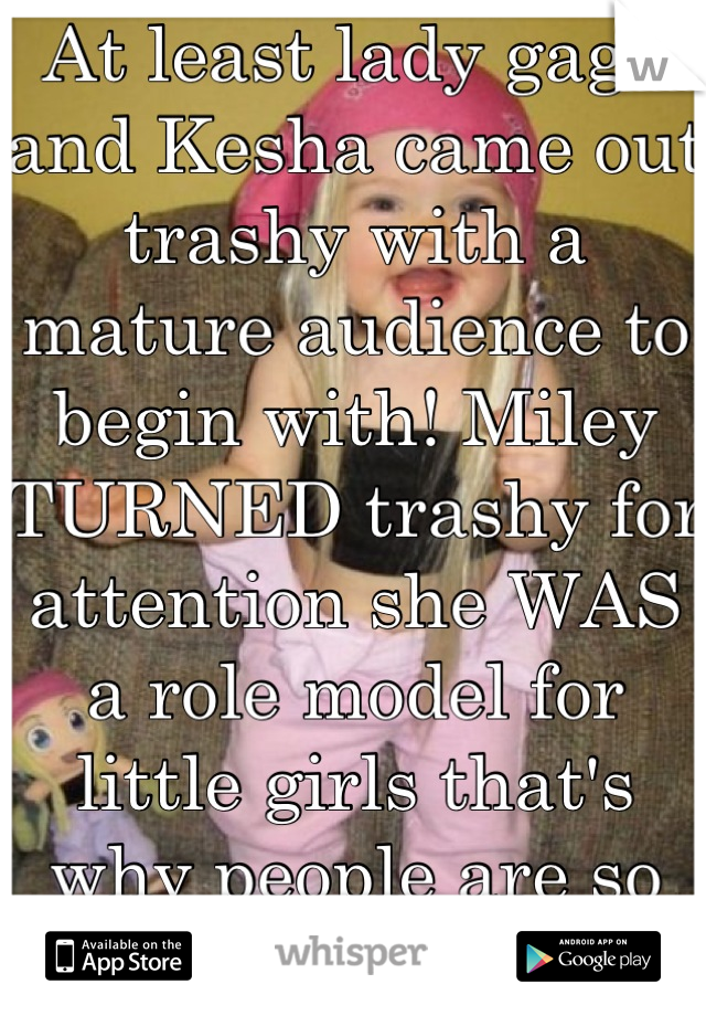 At least lady gaga and Kesha came out trashy with a mature audience to begin with! Miley TURNED trashy for attention she WAS a role model for little girls that's why people are so disgusted with her