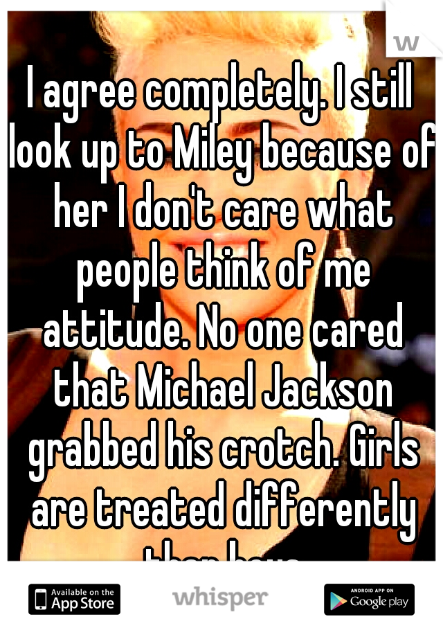 I agree completely. I still look up to Miley because of her I don't care what people think of me attitude. No one cared that Michael Jackson grabbed his crotch. Girls are treated differently than boys