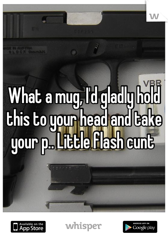 What a mug, I'd gladly hold this to your head and take your p.. Little flash cunt 