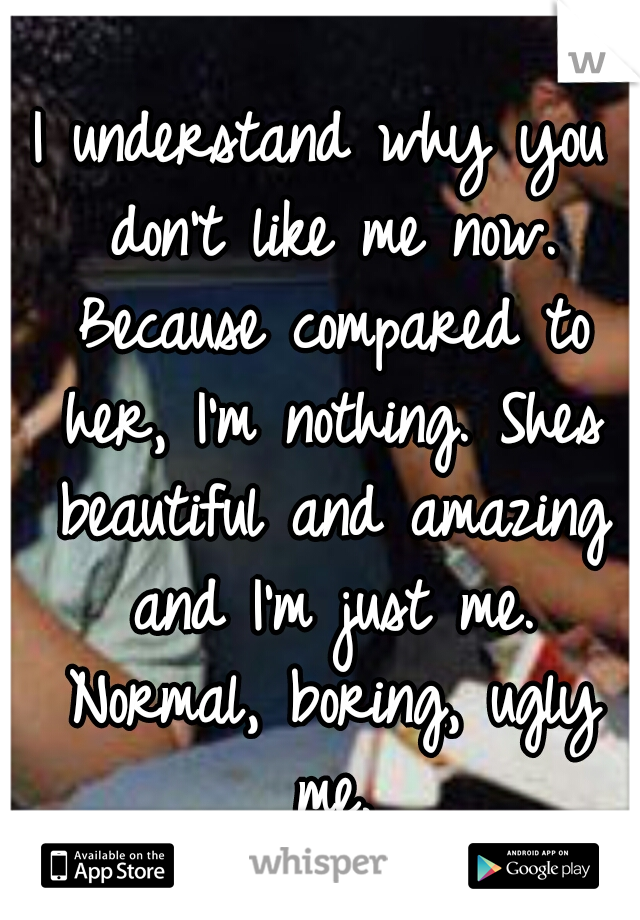 I understand why you don't like me now. Because compared to her, I'm nothing. Shes beautiful and amazing and I'm just me. Normal, boring, ugly me.