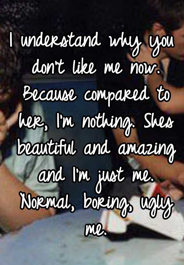 I understand why you don't like me now. Because compared to her, I'm nothing. Shes beautiful and amazing and I'm just me. Normal, boring, ugly me.