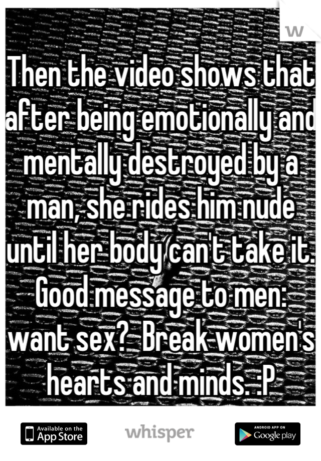 Then the video shows that after being emotionally and mentally destroyed by a man, she rides him nude until her body can't take it.  Good message to men:  want sex?  Break women's hearts and minds. :P