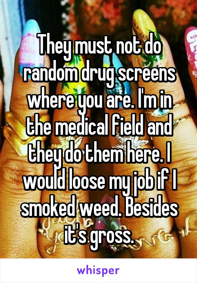 They must not do random drug screens where you are. I'm in the medical field and they do them here. I would loose my job if I smoked weed. Besides it's gross.