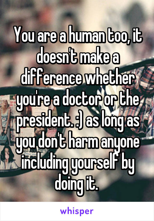 You are a human too, it doesn't make a difference whether you're a doctor or the president. :) as long as you don't harm anyone including yourself by doing it. 