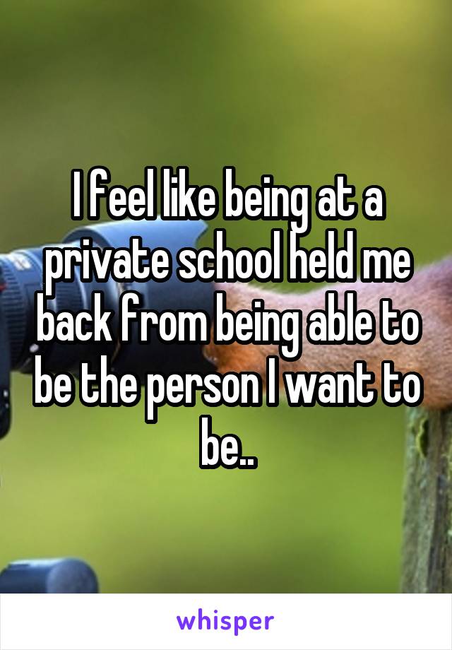 I feel like being at a private school held me back from being able to be the person I want to be..