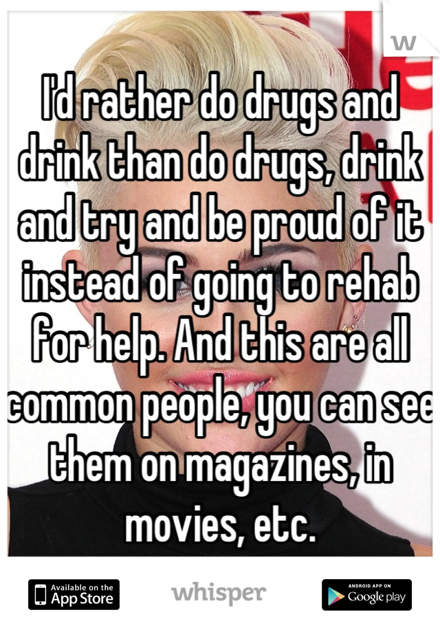 I'd rather do drugs and drink than do drugs, drink and try and be proud of it instead of going to rehab for help. And this are all common people, you can see them on magazines, in movies, etc.