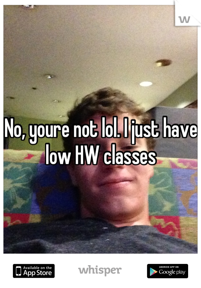 No, youre not lol. I just have low HW classes