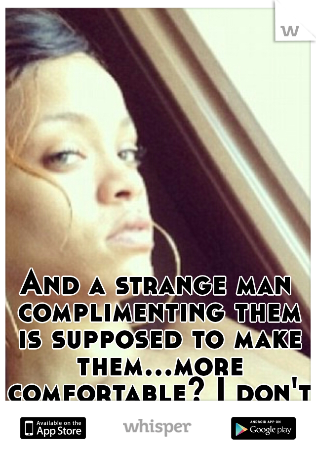 And a strange man complimenting them is supposed to make them...more comfortable? I don't follow your logic. 