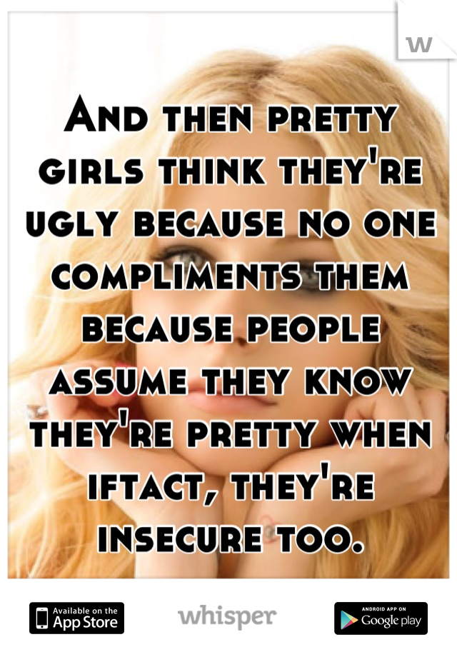 And then pretty girls think they're ugly because no one compliments them because people assume they know they're pretty when iftact, they're insecure too.