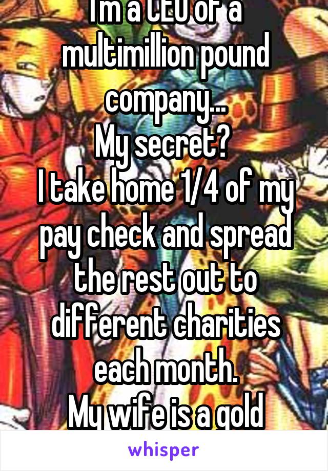I'm a CEO of a multimillion pound company...
My secret? 
I take home 1/4 of my pay check and spread the rest out to different charities each month.
My wife is a gold digger...