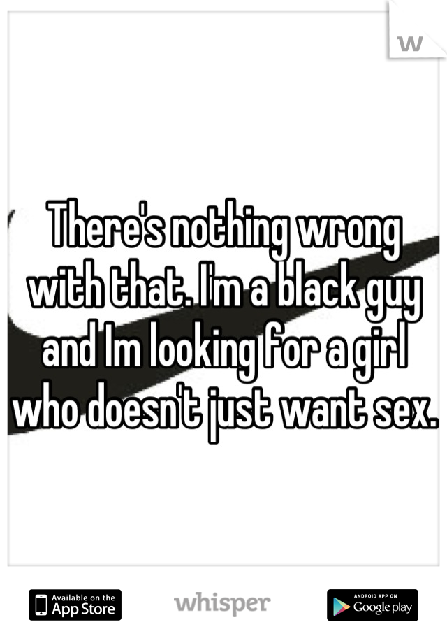 There's nothing wrong with that. I'm a black guy and Im looking for a girl who doesn't just want sex. 