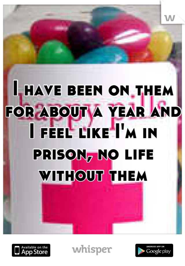 I have been on them for about a year and I feel like I'm in prison, no life without them