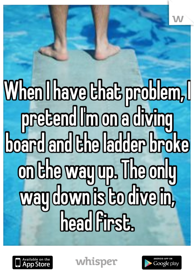 When I have that problem, I pretend I'm on a diving board and the ladder broke on the way up. The only way down is to dive in, head first.