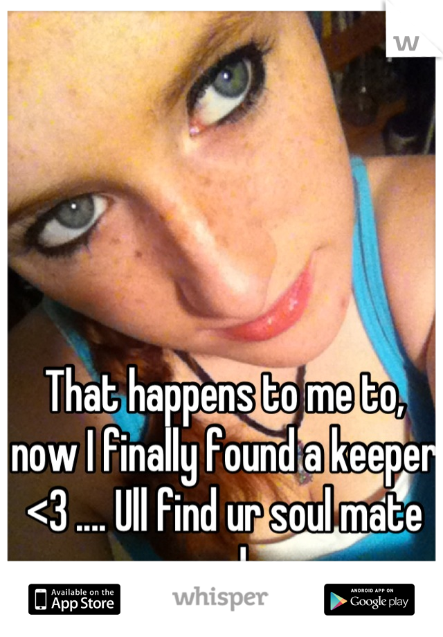 That happens to me to, now I finally found a keeper <3 .... Ull find ur soul mate one day
