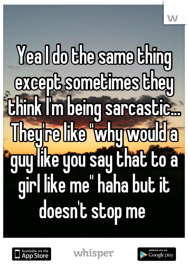 Yea I do the same thing except sometimes they think I'm being sarcastic... They're like "why would a guy like you say that to a girl like me" haha but it doesn't stop me 