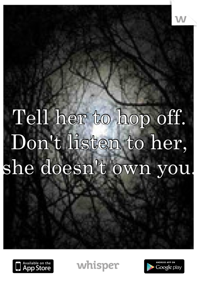 Tell her to hop off. Don't listen to her, she doesn't own you.