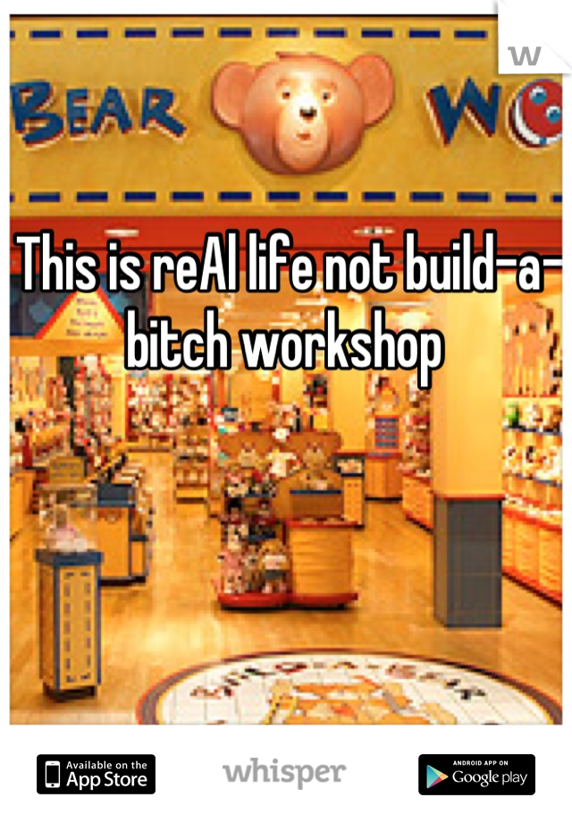 This is reAl life not build-a-bitch workshop 