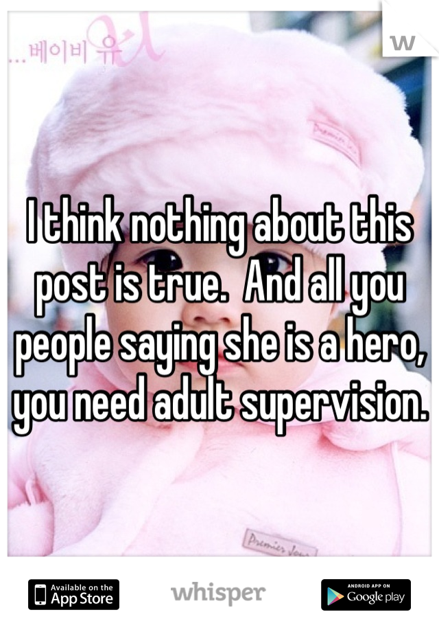 I think nothing about this post is true.  And all you people saying she is a hero, you need adult supervision.