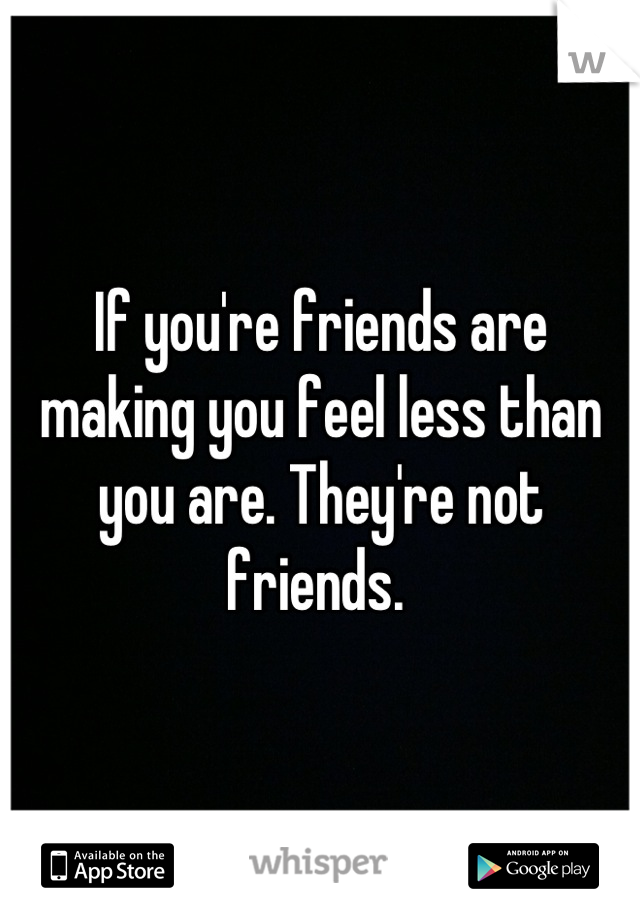 If you're friends are making you feel less than you are. They're not friends. 