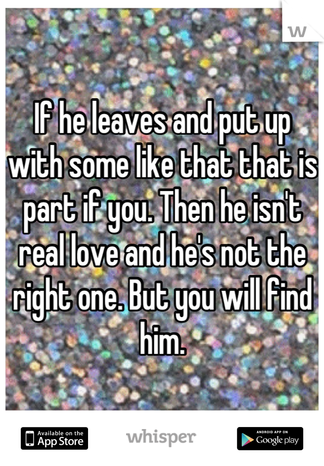 If he leaves and put up with some like that that is part if you. Then he isn't real love and he's not the right one. But you will find him.