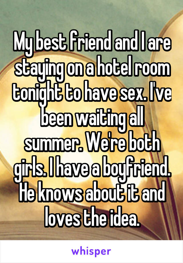 My best friend and I are staying on a hotel room tonight to have sex. I've been waiting all summer. We're both girls. I have a boyfriend. He knows about it and loves the idea.