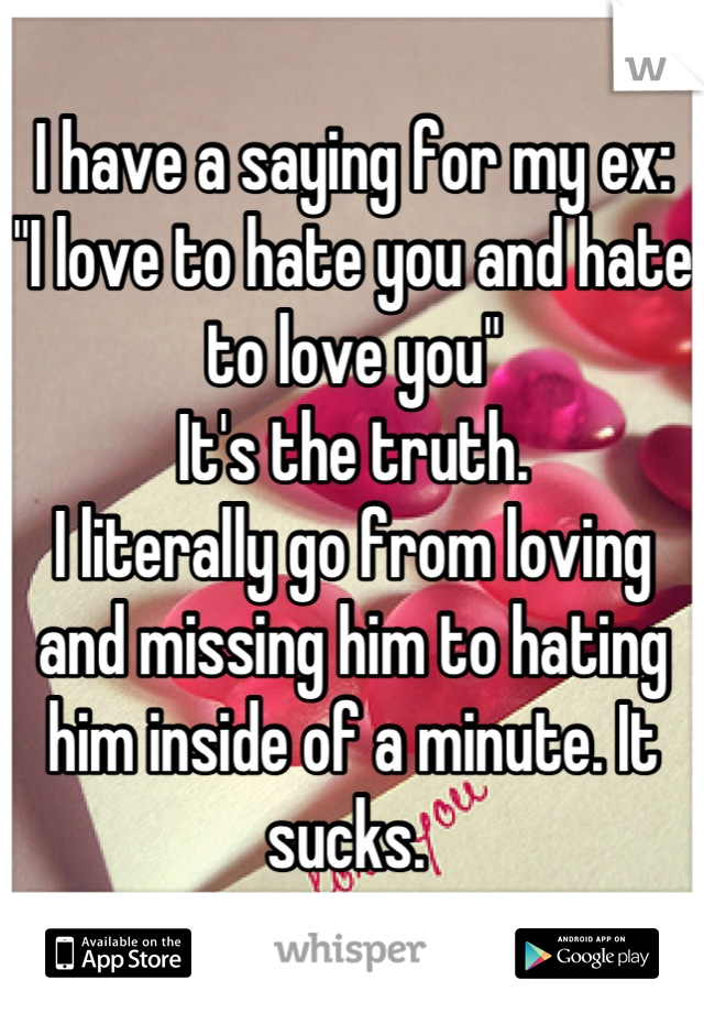 I have a saying for my ex:
"I love to hate you and hate to love you"
It's the truth. 
I literally go from loving and missing him to hating him inside of a minute. It sucks. 