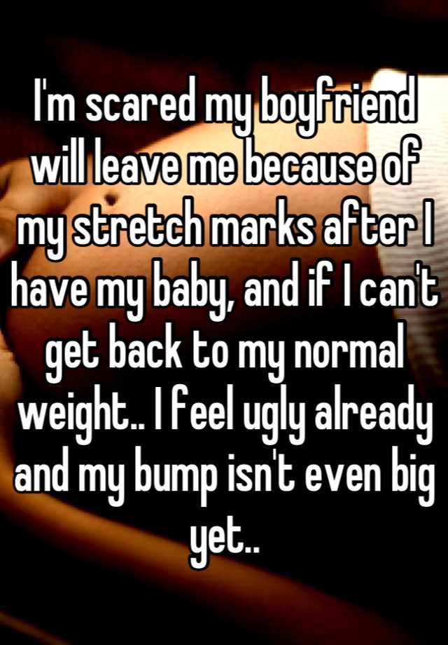 I'm scared my boyfriend will leave me because of my stretch marks after I have my baby, and if I can't get back to my normal weight.. I feel ugly already and my bump isn't even big yet..