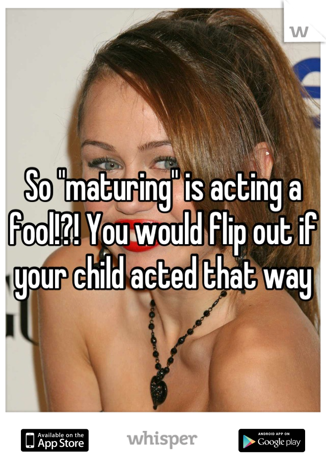 So "maturing" is acting a fool!?! You would flip out if your child acted that way