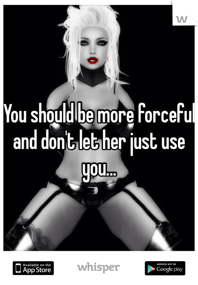 You should be more forceful and don't let her just use you...