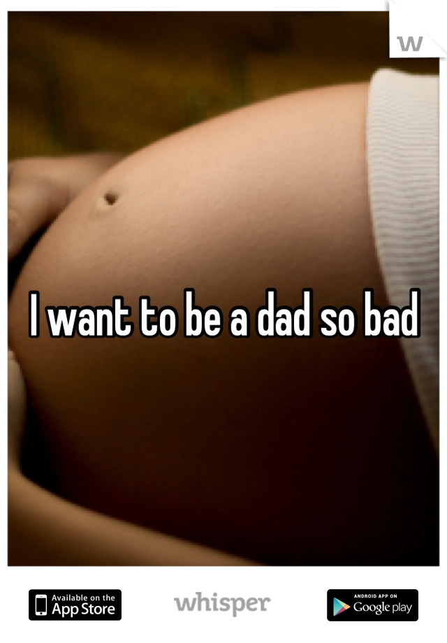 I want to be a dad so bad