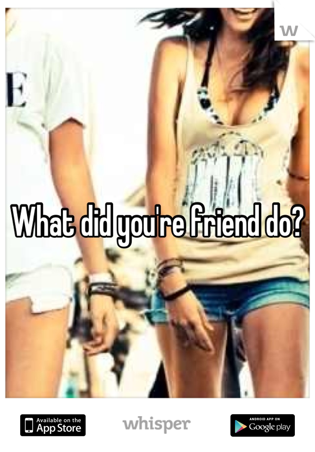 What did you're friend do?