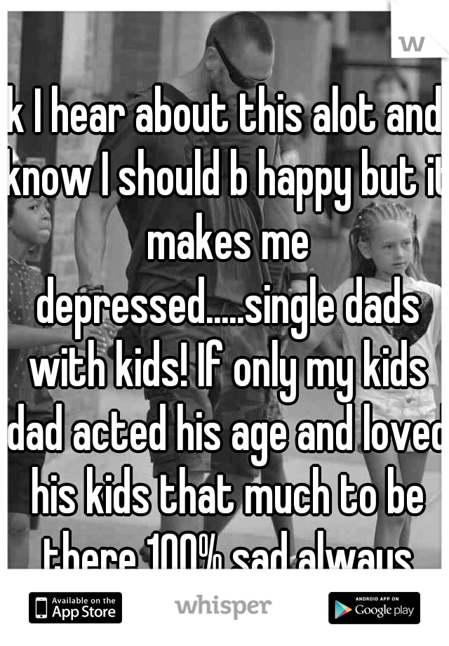 Ok I hear about this alot and I know I should b happy but it makes me depressed.....single dads with kids! If only my kids dad acted his age and loved his kids that much to be there 100% sad always
