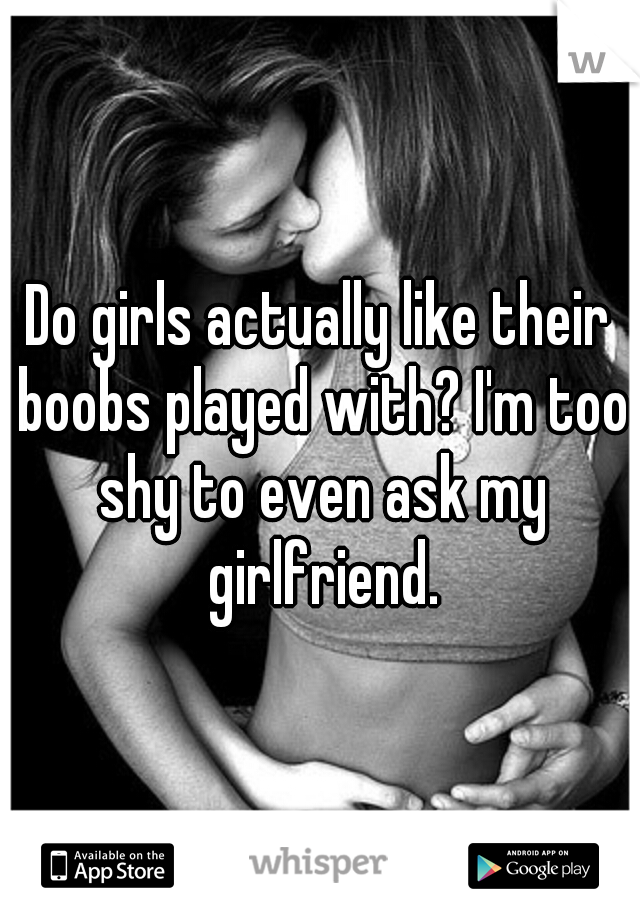 Do girls actually like their boobs played with? I'm too shy to even ask my girlfriend.
