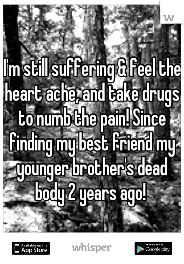 I'm still suffering & feel the heart ache, and take drugs to numb the pain! Since finding my best friend my younger brother's dead body 2 years ago! 