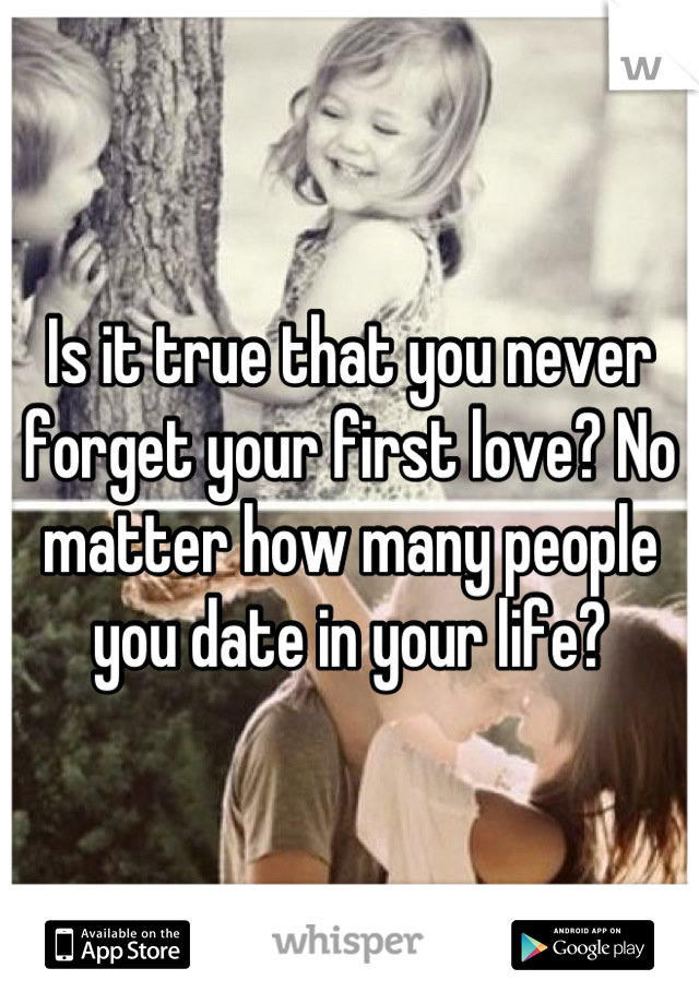 Is it true that you never forget your first love? No matter how many people you date in your life?