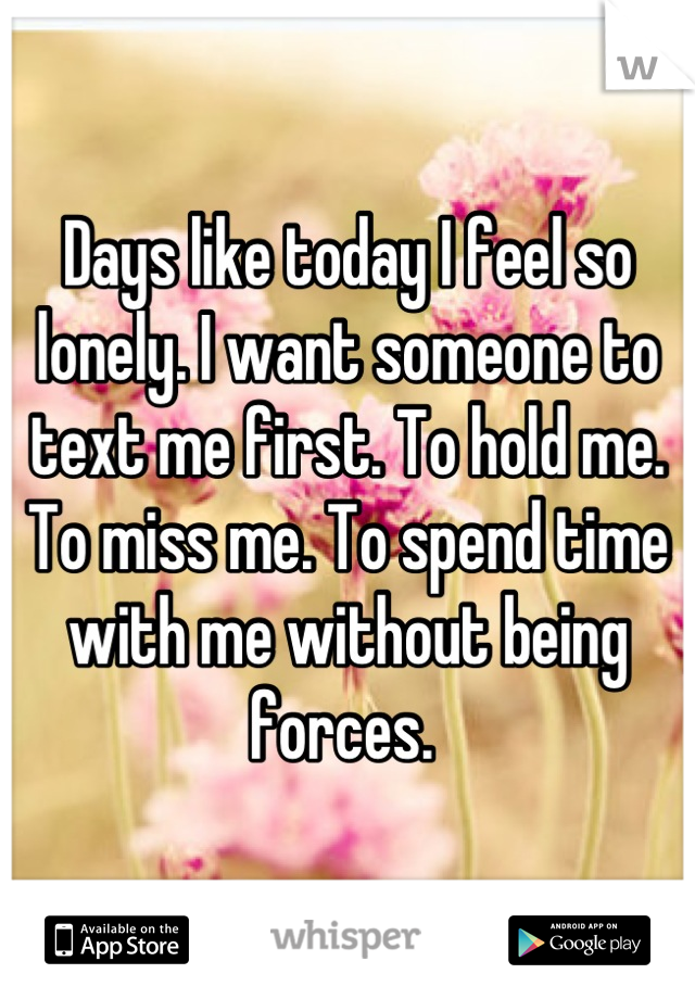 Days like today I feel so lonely. I want someone to text me first. To hold me. To miss me. To spend time with me without being forces. 