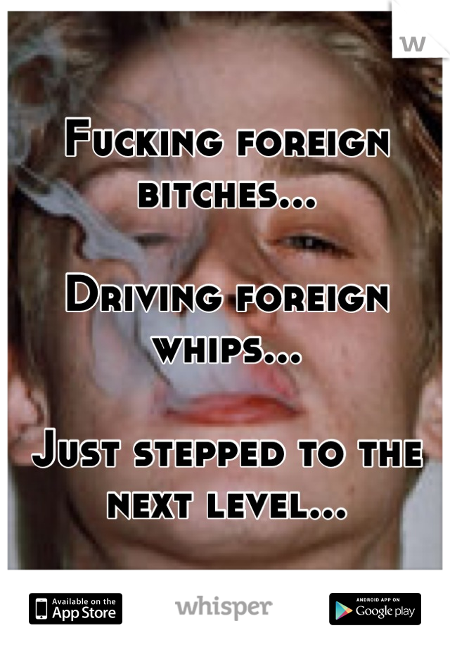 Fucking foreign bitches...

Driving foreign whips...

Just stepped to the next level...