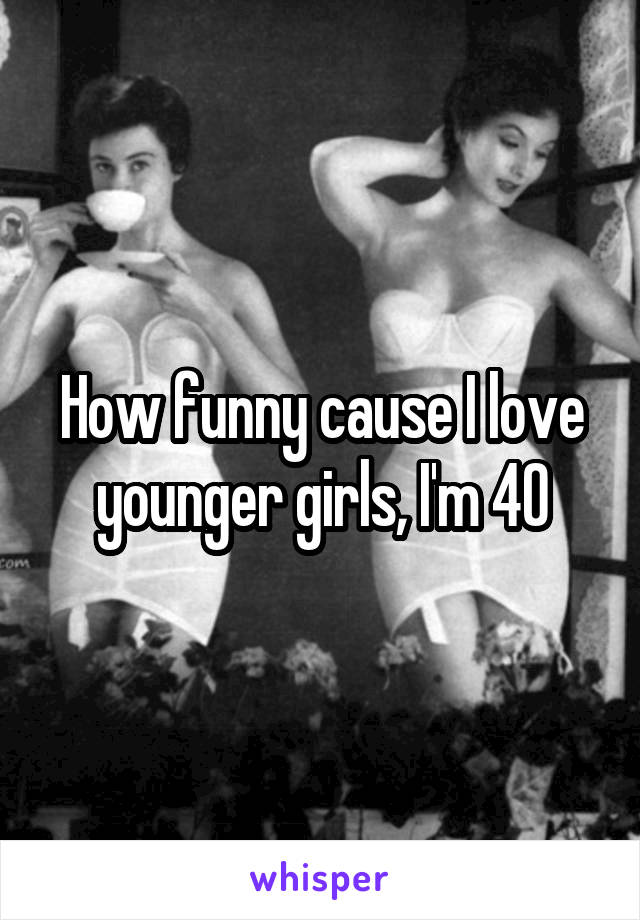 How funny cause I love younger girls, I'm 40