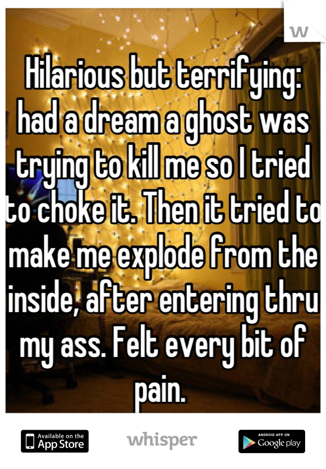 Hilarious but terrifying: had a dream a ghost was trying to kill me so I tried to choke it. Then it tried to make me explode from the inside, after entering thru my ass. Felt every bit of pain. 